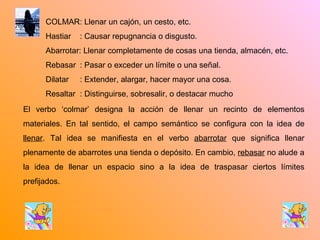 COLMAR: Llenar un cajón, un cesto, etc. Hastiar  : Causar repugnancia o disgusto. Abarrotar: Llenar completamente de cosas una tienda, almacén, etc. Rebasar  : Pasar o exceder un límite o una señal. Dilatar  : Extender, alargar, hacer mayor una cosa. Resaltar  : Distinguirse, sobresalir, o destacar mucho El verbo ‘colmar’ designa la acción de llenar un recinto de elementos materiales. En tal sentido, el campo semántico se configura con la idea de  llenar . Tal idea se manifiesta en el verbo  abarrotar  que significa llenar plenamente de abarrotes una tienda o depósito. En cambio,  rebasar  no alude a la idea de llenar un espacio sino a la idea de traspasar ciertos límites prefijados. 