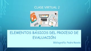 CLASE VIRTUAL 2
ELEMENTOS BÁSICOS DEL PROCESO DE
EVALUACIÓN
Bibliografía: Pedro Ravela
 