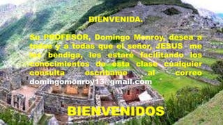 BIENVENIDA.
Su PROFESOR, Domingo Monroy, desea a
todos y a todas que el señor, JESUS me
los bendiga, les estaré facilitando los
conocimientos de esta clase cualquier
consulta escríbame al correo
domingomonroy13@gmail.com
BIENVENIDOS