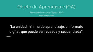 Objeto de Aprendizaje (OA)
Wayne Hodgins, 1992.
“La unidad mínima de aprendizaje, en formato
digital, que puede ser reusada y secuenciada”.
Reusable Learning Object (RLO)
 