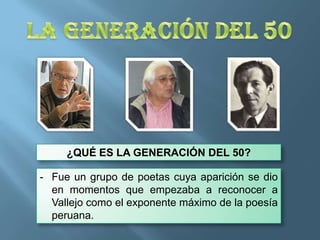 ¿QUÉ ES LA GENERACIÓN DEL 50?

- Fue un grupo de poetas cuya aparición se dio
en momentos que empezaba a reconocer a
Vallejo como el exponente máximo de la poesía
peruana.

 