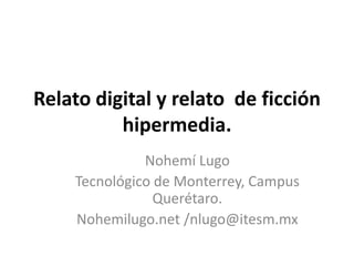 Relato digital y relato  de ficciónhipermedia. Nohemí Lugo Tecnológico de Monterrey, Campus Querétaro. Nohemilugo.net /nlugo@itesm.mx 