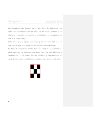 Clase virtual s05
CIS

Cynthia Elaine Hu Tan
Computación Virtual I

Los mensajes que forman parte del foro de discusión son
como las discusiones que se realizan en clase, frente a los
alumnos, entonces enriquecen y contribuyen al desarrollo de
los distintos temas.
Esto hace que la clase tome vida y se extienda más allá de
los contenidos previstos por el docente inicialmente.
El foro de discusión dentro del aula virtual es fundamental
para mantener la interacción, pero necesita ser alentado e
introducido a la clase por el docente y reglamentado su
uso, de modo que constituya un espacio más dentro del aula.

6

 