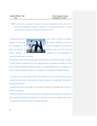 CLASE VIRTUAL S05
CIS

Arthur Guevara Hurtado
Computacion Virtual I

★ El monitoreo de la presencia del alumno en la clase, es importante para poder conocer si el
alumno visita regularmente las páginas, si participa o si el docente detecta lentitud o ve señales
que pueden poner en peligro la continuidad del alumno en el curso.

La comunicación en el

aula virtual se realiza de distintas

maneras. Una de ellos

es el correo electrónico, el cual se

ha convertido en un

sistema estándar de comunicación

para los usuarios de

Internet, pero que en los casos de

aulas

siempre es lo más aconsejable ya

virtuales

no

que es un medio externo a la clase.
En casos de cursos a distancia para grupos que toman la clase al mismo tiempo, o cuando
el Aula Virtual es complemento de una clase presencial, el sistema más usado es el tipo
foros de discusión donde los alumnos pueden ver la participación de sus compañeros de
clase y el docente puede enriquecer con comentarios a medida que el diálogo progresa.

Los mensajes que forman parte del foro de discusión son como las discusiones que se
realizan en clase, frente a los alumnos, entonces enriquecen y contribuyen al desarrollo
de los distintos temas.
Esto hace que la clase tome vida y se extienda más allá de los contenidos previstos por el
docente inicialmente.
El foro de discusión dentro del aula virtual es fundamental para mantener la interacción,
pero necesita ser alentado e introducido a la clase por el docente y reglamentado su uso,
de modo que constituya un espacio más dentro del aula.

4

 