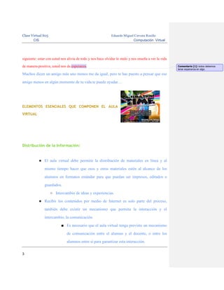 Clase Virtual S05
CIS

Eduardo Miguel Cervera Rosillo
Computación Virtual

siguiente: estar con usted nos alivia de todo y nos hace olvidar lo malo y nos enseña a ver la vida
de manera positiva, usted nos da esperanza.

Muchos dicen un amigo más uno menos me da igual, pero te has puesto a pensar que ese
amigo menos en algún momento de tu vida te puede ayudar…

ELEMENTOS ESENCIALES QUE COMPONEN EL AULA
VIRTUAL

Distribución de la Información:

● El aula virtual debe permitir la distribución de materiales en línea y al
mismo tiempo hacer que esos y otros materiales estén al alcance de los
alumnos en formatos estándar para que puedan ser impresos, editados o
guardados.
○ Intercambio de ideas y experiencias.
● Recibir los contenidos por medio de Internet es solo parte del proceso,
también debe existir un mecanismo que permita la interacción y el
intercambio, la comunicación.
■ Es necesario que el aula virtual tenga previsto un mecanismo
de comunicación entre el alumno y el docente, o entre los
alumnos entre sí para garantizar esta interacción.
3

Comentario [1]: todos debemos
tener esperanza en algo.

 