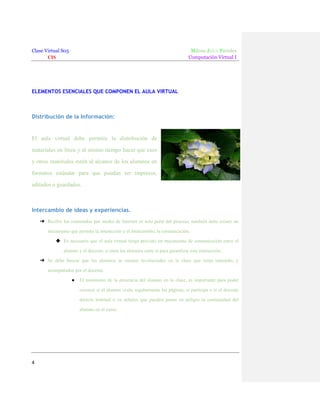 Clase Virtual S05
CIS

Milene Julca Paredes
Computación Virtual I

ELEMENTOS ESENCIALES QUE COMPONEN EL AULA VIRTUAL

Distribución de la Información:

El aula virtual debe permitir la distribución de
materiales en línea y al mismo tiempo hacer que esos
y otros materiales estén al alcance de los alumnos en
formatos estándar para que puedan ser impresos,
editados o guardados.

Intercambio de ideas y experiencias.
➔ Recibir los contenidos por medio de Internet es solo parte del proceso, también debe existir un
mecanismo que permita la interacción y el intercambio, la comunicación.
◆ Es necesario que el aula virtual tenga previsto un mecanismo de comunicación entre el
alumno y el docente, o entre los alumnos entre sí para garantizar esta interacción.
➔ Se debe buscar que los alumnos se sientan involucrados en la clase que están tomando, y
acompañados por el docente.
●

El monitoreo de la presencia del alumno en la clase, es importante para poder
conocer si el alumno visita regularmente las páginas, si participa o si el docente
detecta lentitud o ve señales que pueden poner en peligro la continuidad del
alumno en el curso.

4

 