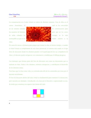 Clase Virtual S05
CIS

Milene Julca Paredes
Computación Virtual I

La comunicación en el aula virtual se realiza de distintas maneras. Una de ellos es el
correo electrónico, el

cual se ha convertido

en un sistema estándar

de comunicación para

los usuarios de Internet,

pero que en los casos

de aulas virtuales no

siempre

aconsejable ya que es un

medio externo a la

es

lo

más

clase.
En casos de cursos a distancia para grupos que toman la clase al mismo tiempo, o cuando
el Aula Virtual es complemento de una clase presencial, el sistema más usado es el tipo
foros de discusión donde los alumnos pueden ver la participación de sus compañeros de
clase y el docente puede enriquecer con comentarios a medida que el diálogo progresa.

Los mensajes que forman parte del foro de discusión son como las discusiones que se
realizan en clase, frente a los alumnos, entonces enriquecen y contribuyen al desarrollo
de los distintos temas.
Esto hace que la clase tome vida y se extienda más allá de los contenidos previstos por el
docente inicialmente.
El foro de discusión dentro del aula virtual es fundamental para mantener la interacción,
pero necesita ser alentado e introducido a la clase por el docente y reglamentado su uso,
de modo que constituya un espacio más dentro del aula.

4

 