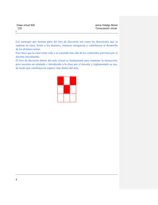 Clase virtual S05
CIS

Jaime Hidalgo Moran
Computación virtual

I

Los mensajes que forman parte del foro de discusión son como las discusiones que se
realizan en clase, frente a los alumnos, entonces enriquecen y contribuyen al desarrollo
de los distintos temas.
Esto hace que la clase tome vida y se extienda más allá de los contenidos previstos por el
docente inicialmente.
El foro de discusión dentro del aula virtual es fundamental para mantener la interacción,
pero necesita ser alentado e introducido a la clase por el docente y reglamentado su uso,
de modo que constituya un espacio más dentro del aula.

4

 