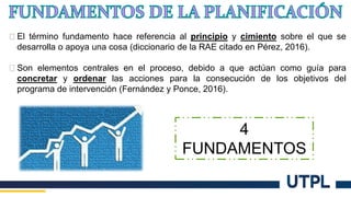� El término fundamento hace referencia al principio y cimiento sobre el que se
desarrolla o apoya una cosa (diccionario de la RAE citado en Pérez, 2016).
� Son elementos centrales en el proceso, debido a que actúan como guía para
concretar y ordenar las acciones para la consecución de los objetivos del
programa de intervención (Fernández y Ponce, 2016).
4
FUNDAMENTOS
 