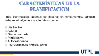 Toda planificación, además de basarse en fundamentos, también
debe reunir algunas características como:
� Ser flexible
� Abierta
� Descentralizada
� Participativa
� Autogestionada
� Interdisciplinaria (Pérez, 2016)
 