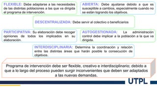 FLEXIBLE: Debe adaptarse a las necesidades
de las distintas poblaciones a las que va dirigida
el programa de intervención.
ABIERTA: Debe ajustarse debido a que es
susceptible a cambios, especialmente cuando no
se están logrando los objetivos.
DESCENTRALIZADA: Debe servir al colectivo o beneficiarios
PARTICIPATIVA: Su elaboración debe recoger
opiniones de todos los implicados en su
elaboración.
AUTOGESTIONADA: La administración
control debe implicar a la población a la que va
dirigida.
INTERDISCIPLINARIA: Determina la coordinación y relación
entre las distintas áreas que harán posible la consecución de
objetivos.
Programa de intervención debe ser flexible, creativo e interdisciplinario; debido a
que a lo largo del proceso pueden surgir inconvenientes que deben ser adaptados
a las nuevas demandas.
 