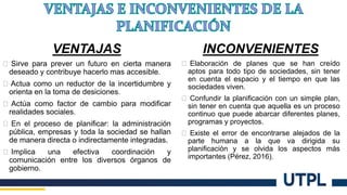 VENTAJAS
� Sirve para prever un futuro en cierta manera
deseado y contribuye hacerlo mas accesible.
� Actua como un reductor de la incertidumbre y
orienta en la toma de desiciones.
� Actúa como factor de cambio para modificar
realidades sociales.
� En el proceso de planificar: la administración
pública, empresas y toda la sociedad se hallan
de manera directa o indirectamente integradas.
� Implica una efectiva coordinación y
comunicación entre los diversos órganos de
gobierno.
INCONVENIENTES
� Elaboración de planes que se han creído
aptos para todo tipo de sociedades, sin tener
en cuenta el espacio y el tiempo en que las
sociedades viven.
� Confundir la planificación con un simple plan,
sin tener en cuenta que aquella es un proceso
continuo que puede abarcar diferentes planes,
programas y proyectos.
� Existe el error de encontrarse alejados de la
parte humana a la que va dirigida su
planificación y se olvida los aspectos más
importantes (Pérez, 2016).
 