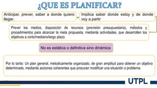 Anticipar, prever, saber a donde quiero
llegar.
Prever los medios, disposición de recursos (previsión presupuestaria), métodos y
procedimientos para alcanzar la meta propuesta, mediante actividades, que desarrollen los
objetivos a corto/mediano/largo plazo.
Implica saber donde estoy y de donde
voy a partir
No es estática o definitiva sino dinámica
Por lo tanto: Un plan general, metodicamente organizado, de gran amplitud para obtener un objetivo
determinado, mediante acciones coherentes que procuran modificar una situación o problema.
 
