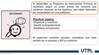 Al desarrollar un Programa de Intervención Primaria es
necesario seguir un orden prever los recursos que
conlleven alcanzar de los objetivos, tras haber detectado
las necesidades en una población.
Planificar implica:
-Organizar y coordinar
-Decidir anticipadamente
-Establecer actuaciones
Al pretender cambios sociales, considerar que todo
cambio es un proceso y NO un producto
 