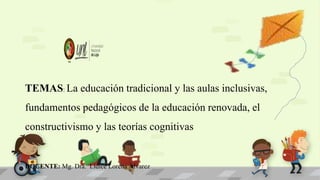 TEMAS: La educación tradicional y las aulas inclusivas,
fundamentos pedagógicos de la educación renovada, el
constructivismo y las teorías cognitivas
DOCENTE: Mg. Dra. Lídice Lorena Álvarez
 