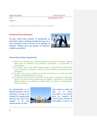 Clase virtual S05
CIS

Carlos Hurtado E.
Computación virtual I

ayudar…
ELEMENTOS ESENCIALES QUE COMPONEN EL AULA VIRTUAL

Distribución de la Información:

El aula virtual debe permitir la distribución de
materiales en línea y al mismo tiempo hacer que esos y
otros materiales estén al alcance de los alumnos en
formatos estándar para que puedan ser impresos,
editados o guardados.

Intercambio de ideas y experiencias.
➢ Recibir los contenidos por medio de Internet es solo parte del proceso, también
debe existir un mecanismo que permita la interacción y el intercambio, la
comunicación.
➢ Es necesario que el aula virtual tenga previsto un mecanismo de comunicación
entre el alumno y el docente, o entre los alumnos entre sí para garantizar esta
interacción.
➢ Se debe buscar que los alumnos se sientan involucrados en la clase que están
tomando, y acompañados por el docente.
➢ El monitoreo de la presencia del alumno en la clase, es importante para poder
conocer si el alumno visita regularmente las páginas, si participa o si el docente
detecta lentitud o ve señales que pueden poner en peligro la continuidad del
alumno en el curso.

La comunicación en el
distintas maneras. Una de
electrónico, el cual se ha
estándar de comunicación
Internet, pero que en los
siempre
es
lo
más
medio externo a la clase.

3

aula virtual se realiza de
ellos
es
el
correo
convertido en un sistema
para los usuarios de
casos de aulas virtuales no
aconsejable ya que es un

 