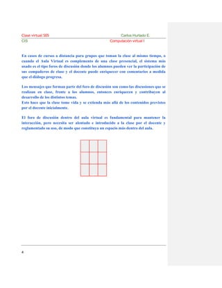 Clase virtual S05
CIS

Carlos Hurtado E.
Computación virtual I

En casos de cursos a distancia para grupos que toman la clase al mismo tiempo, o
cuando el Aula Virtual es complemento de una clase presencial, el sistema más
usado es el tipo foros de discusión donde los alumnos pueden ver la participación de
sus compañeros de clase y el docente puede enriquecer con comentarios a medida
que el diálogo progresa.
Los mensajes que forman parte del foro de discusión son como las discusiones que se
realizan en clase, frente a los alumnos, entonces enriquecen y contribuyen al
desarrollo de los distintos temas.
Esto hace que la clase tome vida y se extienda más allá de los contenidos previstos
por el docente inicialmente.
El foro de discusión dentro del aula virtual es fundamental para mantener la
interacción, pero necesita ser alentado e introducido a la clase por el docente y
reglamentado su uso, de modo que constituya un espacio más dentro del aula.

4

 