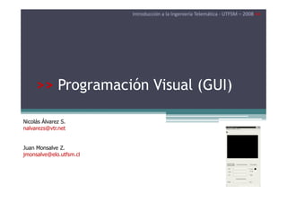 Introducción a la Ingeniería Telemática - UTFSM – 2008 <<

>> Programación Visual (GUI)
Nicolás Álvarez S.
nalvarezs@vtr.net

Juan Monsalve Z.
jmonsalve@elo.utfsm.cl

 