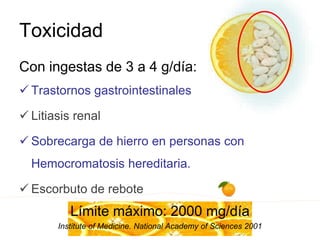Toxicidad
Con ingestas de 3 a 4 g/día:
 Trastornos gastrointestinales
 Litiasis renal
 Sobrecarga de hierro en personas con
Hemocromatosis hereditaria.
 Escorbuto de rebote
Límite máximo: 2000 mg/día
Institute of Medicine. National Academy of Sciences 2001
 