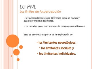 La PNL
Los límites de la percepción
-Hay necesariamente una diferencia entre el mundo y
cualquier modelo del mundo.
-Los modelos que crea cada uno de nosotros será diferente.
Esto se demuestra a partir de la explicación de
• los limitantes neurológicos,los limitantes neurológicos,
• los limitantes sociales ylos limitantes sociales y
• los limitantes individuales.los limitantes individuales.
 
