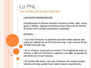 La PNL
Los límites de la percepción
LIMITANTES NEUROLÓGICOS:
Considerando el sistema receptor humano (visión, oído, tacto,
gusto y olfato), algunos fenómenos están fuera de los límites
de estos cinco canales sensoriales aceptados.
Ejemplos:
• Los seres humanos no podemos percibir ondas sonoras que
estén por debajo de los 20 ciclos por seg. o por encima de los
20.000 ciclos por seg.
• En el sistema visual pasa lo mismo: Si la longitud de onda es
inferior a 380 mili micrones o superior a los 680, no puede ser
percibido por el ojo humano.
• El sentido del tacto, varía por influencia de nuestro propio
sistema nervioso puede tener sobre nuestra experiencia.
 