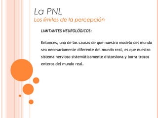 La PNL
Los límites de la percepción
LIMITANTES NEUROLÓGICOS:
Entonces, una de las causas de que nuestro modelo del mundo
sea necesariamente diferente del mundo real, es que nuestro
sistema nervioso sistemáticamente distorsiona y borra trozos
enteros del mundo real.
 