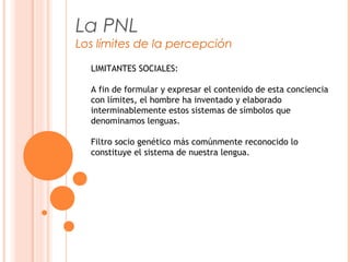 La PNL
Los límites de la percepción
LIMITANTES SOCIALES:
A fin de formular y expresar el contenido de esta conciencia
con límites, el hombre ha inventado y elaborado
interminablemente estos sistemas de símbolos que
denominamos lenguas.
Filtro socio genético más comúnmente reconocido lo
constituye el sistema de nuestra lengua.
 