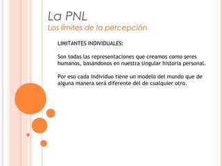 La PNL
Los límites de la percepción
LIMITANTES INDIVIDUALES:
Son todas las representaciones que creamos como seres
humanos, basándonos en nuestra singular historia personal.
Por eso cada individuo tiene un modelo del mundo que de
alguna manera será diferente del de cualquier otro.
 