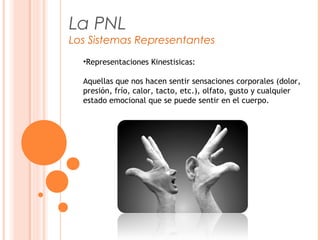La PNL
Los Sistemas Representantes
•Representaciones Kinestisicas:
Aquellas que nos hacen sentir sensaciones corporales (dolor,
presión, frío, calor, tacto, etc.), olfato, gusto y cualquier
estado emocional que se puede sentir en el cuerpo.
 