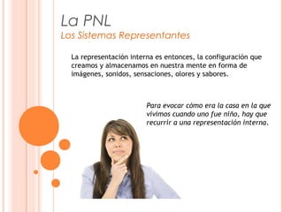 La PNL
Los Sistemas Representantes
La representación interna es entonces, la configuración que
creamos y almacenamos en nuestra mente en forma de
imágenes, sonidos, sensaciones, olores y sabores.
Para evocar cómo era la casa en la que
vivimos cuando uno fue niño, hay que
recurrir a una representación interna.
 