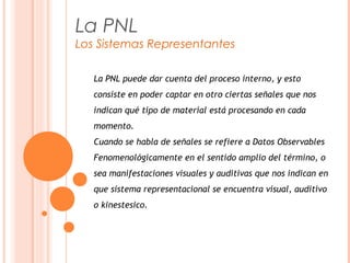 La PNL
Los Sistemas Representantes
La PNL puede dar cuenta del proceso interno, y esto
consiste en poder captar en otro ciertas señales que nos
indican qué tipo de material está procesando en cada
momento.
Cuando se habla de señales se refiere a Datos Observables
Fenomenológicamente en el sentido amplio del término, o
sea manifestaciones visuales y auditivas que nos indican en
que sistema representacional se encuentra visual, auditivo
o kinestesico.
 