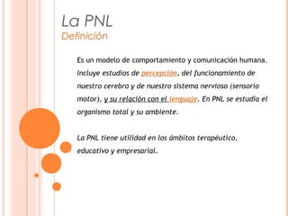 Es un modelo de comportamiento y comunicación humana.
Incluye estudios de percepción, del funcionamiento de
nuestro cerebro y de nuestro sistema nervioso (sensorio
motor), y su relación con el lenguaje. En PNL se estudia el
organismo total y su ambiente.
La PNL tiene utilidad en los ámbitos terapéutico,
educativo y empresarial.
La PNL
Definición
 