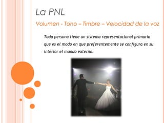 La PNL
Volumen - Tono – Timbre – Velocidad de la voz
Toda persona tiene un sistema representacional primario
que es el modo en que preferentemente se configura en su
interior el mundo externo.
 