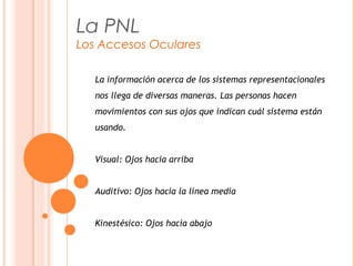 La PNL
Los Accesos Oculares
La información acerca de los sistemas representacionales
nos llega de diversas maneras. Las personas hacen
movimientos con sus ojos que indican cuál sistema están
usando.
Visual: Ojos hacia arriba
Auditivo: Ojos hacia la línea media
Kinestésico: Ojos hacia abajo
 