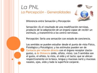 La PNL
La Percepción - Generalidades
Diferencia entre Sensación y Percepción
Sensación: Es el resultado de una modificación nerviosa,
producto de la adaptación de un órgano capaz de recibir un
estímulo, y transmitirlo a los centro nerviosos.
Percepción: Sería una sensación con estado de conciencia.
Los sentidos se pueden estudiar desde el punto de vista Físico,
Fisiológico y Psicológico; y los estímulos pueden ser de
Contacto por relación directa con el órgano receptor (tacto-
gusto), o de Distancia (oído, olfato, vista). Los 5 sentidos son
el gusto, el olfato, la vista, el oído y el tacto; que se ubican
respectivamente en la boca, lengua y mucosas nariz y mucosas
nasales, ojos, oído y toda la superficie corporal.
 