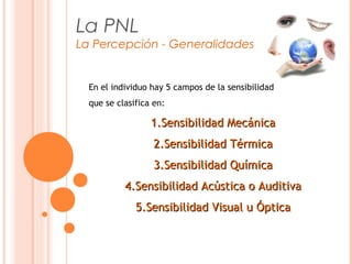 La PNL
La Percepción - Generalidades
En el individuo hay 5 campos de la sensibilidad
que se clasifica en:
1.1.Sensibilidad MecánicaSensibilidad Mecánica
2.2.Sensibilidad TérmicaSensibilidad Térmica
3.3.Sensibilidad QuímicaSensibilidad Química
4.4.Sensibilidad Acústica o AuditivaSensibilidad Acústica o Auditiva
5.5.Sensibilidad Visual u ÓpticaSensibilidad Visual u Óptica
 