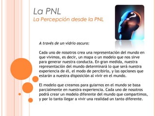 La PNL
La Percepción desde la PNL
A través de un vidrio oscuro:
Cada uno de nosotros crea una representación del mundo en
que vivimos, es decir, un mapa o un modelo que nos sirve
para generar nuestra conducta. En gran medida, nuestra
representación del mundo determinará lo que será nuestra
experiencia de él, el modo de percibirlo, y las opciones que
estarán a nuestra disposición al vivir en el mundo.
El modelo que creamos para guiarnos en el mundo se basa
parcialmente en nuestra experiencia. Cada uno de nosotros
podrá crear un modelo diferente del mundo que compartimos,
y por lo tanto llegar a vivir una realidad un tanto diferente.
 