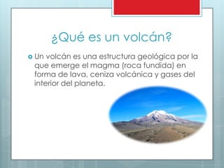 ¿Qué es un volcán?
 Un volcán es una estructura geológica por la
que emerge el magma (roca fundida) en
forma de lava, ceniza volcánica y gases del
interior del planeta.
 