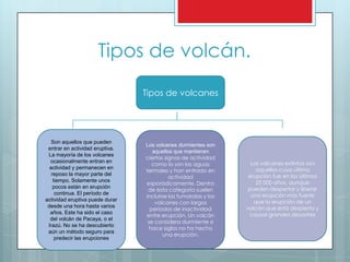 Tipos de volcán.
Tipos de volcanes
Los volcanes extintos son
aquellos cuya última
erupción fue en los últimos
25 000 años, aunque
pueden despertar y liberar
una erupción más fuerte
que la erupción de un
volcán que está despierto y
causar grandes desastres
Los volcanes durmientes son
aquellos que mantienen
ciertos signos de actividad
como lo son las aguas
termales y han entrado en
actividad
esporádicamente. Dentro
de esta categoría suelen
incluirse las fumarolas y los
volcanes con largos
períodos de inactividad
entre erupción. Un volcán
se considera durmiente si
hace siglos no ha hecho
una erupción.
Son aquellos que pueden
entrar en actividad eruptiva.
La mayoría de los volcanes
ocasionalmente entran en
actividad y permanecen en
reposo la mayor parte del
tiempo. Solamente unos
pocos están en erupción
continua. El período de
actividad eruptiva puede durar
desde una hora hasta varios
años. Este ha sido el caso
del volcán de Pacaya, o el
Irazú. No se ha descubierto
aún un método seguro para
predecir las erupciones
 