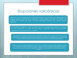 Erupciones volcánicas
Hawaiano: Sus lavas, generalmente son bastante fluidas, sin que tengan lugar desprendimientos
gaseosos explosivos; estas lavas se desbordan cuando rebasan el cráter y se deslizan con
facilidad por la ladera del volcán, formando verdaderas corrientes que recorren grandes
distancias
Estromboliano Se originan cuando hay alternancia de los materiales en erupción, formándose
un cono estratificado en capas de lavas fluidas y materiales sólidos. La lava es fluida,
desprendiendo gases abundantes y violentos.
Vulcaneano. Se desprenden grandes cantidades de gases de un magma poco fluido, que se
consolida con rapidez; por ello las explosiones son muy fuertes y pulverizan la lava, produciendo
mucha ceniza, lanzada al aire acompañadas de otros materiales fragmentarios.
Peleano. La lava es extremadamente viscosa y se consolida con gran rapidez, llegando a tapar
por completo el cráter formando un pitón o aguja; la enorme presión de los gases, sin salida,
provoca una enorme explosión que levanta el pitón, o bien destroza la parte superior de la
ladera.
 