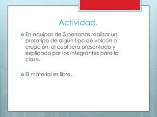 Actividad.
 En equipos de 3 personas realizar un
prototipo de algún tipo de volcán o
erupción, el cual será presentado y
explicado por los integrantes para la
clase.
 El material es libre.
 