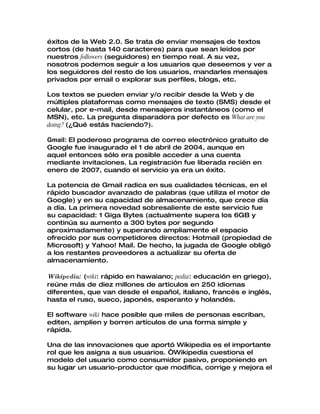 éxitos de la Web 2.0. Se trata de enviar mensajes de textos
cortos (de hasta 140 caracteres) para que sean leídos por
nuestros followers (seguidores) en tiempo real. A su vez,
nosotros podemos seguir a los usuarios que deseemos y ver a
los seguidores del resto de los usuarios, mandarles mensajes
privados por email o explorar sus perfiles, blogs, etc.

Los textos se pueden enviar y/o recibir desde la Web y de
múltiples plataformas como mensajes de texto (SMS) desde el
celular, por e-mail, desde mensajeros instantáneos (como el
MSN), etc. La pregunta disparadora por defecto es What are you
doing? (¿Qué estás haciendo?).

Gmail: El poderoso programa de correo electrónico gratuito de
Google fue inaugurado el 1 de abril de 2004, aunque en
aquel entonces sólo era posible acceder a una cuenta
mediante invitaciones. La registración fue liberada recién en
enero de 2007, cuando el servicio ya era un éxito.

La potencia de Gmail radica en sus cualidades técnicas, en el
rápido buscador avanzado de palabras (que utiliza el motor de
Google) y en su capacidad de almacenamiento, que crece día
a día. La primera novedad sobresaliente de este servicio fue
su capacidad: 1 Giga Bytes (actualmente supera los 6GB y
continúa su aumento a 300 bytes por segundo
aproximadamente) y superando ampliamente el espacio
ofrecido por sus competidores directos: Hotmail (propiedad de
Microsoft) y Yahoo! Mail. De hecho, la jugada de Google obligó
a los restantes proveedores a actualizar su oferta de
almacenamiento.

Wikipedia: (wiki: rápido en hawaiano; pedia: educación en griego),
reúne más de diez millones de artículos en 250 idiomas
diferentes, que van desde el español, italiano, francés e inglés,
hasta el ruso, sueco, japonés, esperanto y holandés.

El software wiki hace posible que miles de personas escriban,
editen, amplíen y borren artículos de una forma simple y
rápida.

Una de las innovaciones que aportó Wikipedia es el importante
rol que les asigna a sus usuarios. “Wikipedia cuestiona el
modelo del usuario como consumidor pasivo, proponiendo en
su lugar un usuario-productor que modifica, corrige y mejora el
 