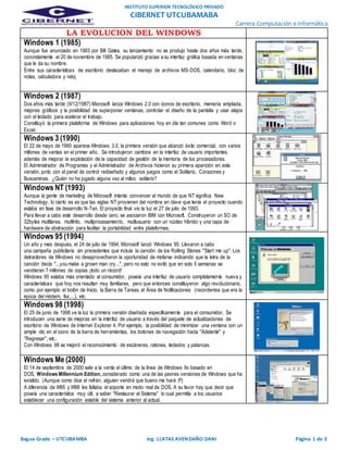 INSTITUTO SUPERIOR TECNOLÓGICO PRIVADO
CIBERNET UTCUBAMABA
Carrera Computación e Informática
Bagua Grade – UTCUBAMBA Ing. LLATAS AVENDAÑO DANI Página 1 de 3
LA EVOLUCION DEL WINDOWS
Windows 1 (1985)
Aunque fue anunciado en 1983 por Bill Gates, su lanzamiento no se produjo hasta dos años más tarde,
concretamente el 20 de noviembre de 1985. Se popularizó gracias a su interfaz gráfica basada en ventanas
que le da su nombre.
Entre sus características de escritorio destacaban el manejo de archivos MS-DOS, calendario, bloc de
notas, calculadora y reloj
Windows 2 (1987)
Dos años más tarde (9/12/1987) Microsoft lanza Windows 2.0 con iconos de escritorio, memoria ampliada,
mejores gráficos y la posibilidad de superponer ventanas, controlar el diseño de la pantalla y usar atajos
con el teclado para acelerar el trabajo.
Constituyó la primera plataforma de Windows para aplicaciones hoy en día tan comunes como Word o
Excel.
Windows 3 (1990)
El 22 de mayo de 1990 aparece Windows 3.0, la primera versión que alcanzó éxito comercial, con varios
millones de ventas en el primer año. Se introdujeron cambios en la interfaz de usuario importantes,
además de mejorar la explotación de la capacidad de gestión de la memoria de los procesadores.
El Administrador de Programas y el Administrador de Archivos hicieron su primera aparición en esta
versión, junto con el panel de control rediseñado y algunos juegos como el Solitario, Corazones y
Buscaminas. ¿Quién no ha jugado alguna vez al mítico solitario?
Windows NT (1993)
Aunque la gente de marketing de Microsoft intenta convencer al mundo de que NT significa New
Technology, lo cierto es es que las siglas NT provienen del nombre en clave que tenía el proyecto cuando
estaba en fase de desarrollo N-Ten. El proyecto final vio la luz el 27 de julio de 1993.
Para llevar a cabo este desarrollo desde cero, se asociaron IBM con Microsoft. Construyeron un SO de
32bytes multitarea, multihilo, multiprocesamiento, multiusuario con un núcleo híbrido y una capa de
hardware de abstracción para facilitar la portabilidad entre plataformas.
Windows 95 (1994)
Un año y mes después, el 24 de julio de 1994, Microsoft lanzó Windows 95. Llevaron a cabo
una campaña publicitaria sin precedentes que incluía la canción de los Rolling Stones "Start me up". Los
detractores de Windows no desaprovecharon la oportunidad de mofarse indicando que la letra de la
canción decía "...you make a grown man cry...", pero no esto no evitó que en solo 5 semanas se
vendieran 7 millones de copias ¡todo un récord!
Windows 95 estaba más orientado al consumidor, poseía una interfaz de usuario completamente nueva y
características que hoy nos resultan muy familiares, pero que entonces constituyeron algo revolucionario,
como por ejemplo el botón de Inicio, la Barra de Tareas, el Área de Notificaciones (recordemos que era la
época del módem, fax,...), etc.
Windows 98 (1998)
El 25 de junio de 1998 ve la luz la primera versión diseñada específicamente para el consumidor. Se
introducen una serie de mejoras en la interfaz de usuario a través del paquete de actualizaciones de
escritorio de Windows de Internet Explorer 4. Por ejemplo, la posibilidad de minimizar una ventana con un
simple clic en el icono de la barra de herramientas, los botones de navegación hacia "Adelante" y
"Regresar", etc..
Con Windows 98 se mejoró el reconocimiento de escáneres, ratones, teclados y palancas.
Windows Me (2000)
El 14 de septiembre de 2000 sale a la venta el último de la línea de Windows 9x basado en
DOS, Windows Millennium Edition, considerado como una de las peores versiones de Windows que ha
existido. (Aunque como dice el refrán, alguien vendrá que bueno me hará ;P)
A diferencia de W95 y W98 les faltaba el soporte en modo real de DOS. A su favor hay que decir que
poseía una característica muy útil, a saber "Restaurar el Sistema" lo cual permitía a los usuarios
establecer una configuración estable del sistema anterior al actual.
 