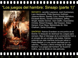 >> 0 >> 1 >> 2 >> 3 >> 4 >>
“Los juegos del hambre: Sinsajo (parte 1)”
REPARTO: Jennifer Lawrence, Josh Hutcherson,
Liam Hemsworth, Philip Seymour Hoffman,
Julianne Moore, Stanley Tucci, Woody Harrelson,
Elizabeth Banks, Donald Sutherland, Jeffrey
Wright, Natalie Dormer, Sam Claflin, Gwendoline
Christie, Robert Knepper, Stef Dawson, Elden
Henson, Evan Ross, Mahershala Ali, Wes
Chatham, Sarita Choudhury
SINÓPSIS: Katniss Everdeen se encuentra en el
Distrito 13 después de destrozar los Juegos para
siempre. Bajo el liderazgo de la comandante Coin y
el consejo de sus amigos más leales, Katniss
extiende sus alas mientras lucha por salvar a
Peeta Mellark y a una nación alentada por su
valentía... Tercera y última entrega de la saga
literaria "Los juegos del hambre" de Suzanne
Collins, que se divide en dos películas.
 