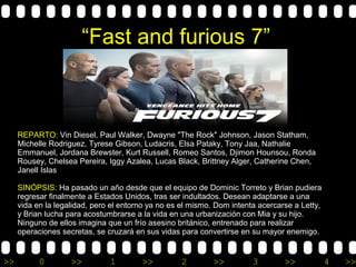>> 0 >> 1 >> 2 >> 3 >> 4 >>
“Fast and furious 7”
REPARTO: Vin Diesel, Paul Walker, Dwayne "The Rock" Johnson, Jason Statham,
Michelle Rodriguez, Tyrese Gibson, Ludacris, Elsa Pataky, Tony Jaa, Nathalie
Emmanuel, Jordana Brewster, Kurt Russell, Romeo Santos, Djimon Hounsou, Ronda
Rousey, Chelsea Pereira, Iggy Azalea, Lucas Black, Brittney Alger, Catherine Chen,
Janell Islas
SINÓPSIS: Ha pasado un año desde que el equipo de Dominic Torreto y Brian pudiera
regresar finalmente a Estados Unidos, tras ser indultados. Desean adaptarse a una
vida en la legalidad, pero el entorno ya no es el mismo. Dom intenta acercarse a Letty,
y Brian lucha para acostumbrarse a la vida en una urbanización con Mia y su hijo.
Ninguno de ellos imagina que un frío asesino británico, entrenado para realizar
operaciones secretas, se cruzará en sus vidas para convertirse en su mayor enemigo.
 