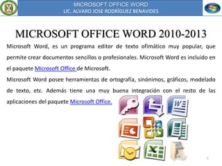 MICROSOFT OFFICE WORD
LIC. ALVARO JOSE RODRÍGUEZ BENAVIDES
1
MICROSOFT OFFICE WORD 2010-2013
Microsoft Word, es un programa editor de texto ofimático muy popular, que
permite crear documentos sencillos o profesionales. Microsoft Word es incluido en
el paquete Microsoft Office de Microsoft.
Microsoft Word posee herramientas de ortografía, sinónimos, gráficos, modelado
de texto, etc. Además tiene una muy buena integración con el resto de las
aplicaciones del paquete Microsoft Office.
 