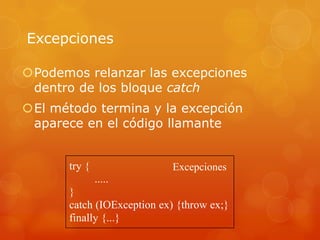 Excepciones
Podemos relanzar las excepciones
dentro de los bloque catch
El método termina y la excepción
aparece en el código llamante

try {

Excepciones

.....
}
catch (IOException ex) {throw ex;}
finally {...}

 