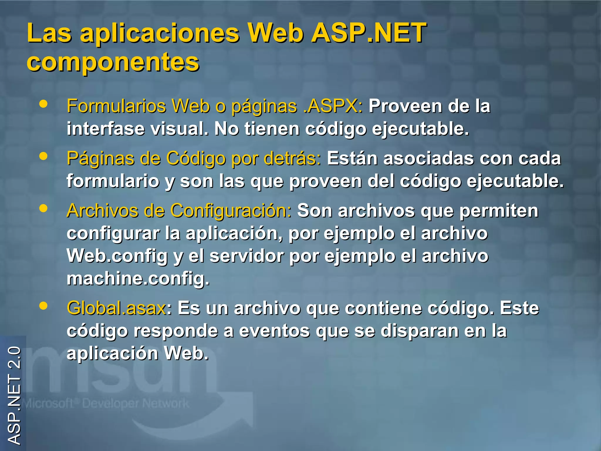 Las aplicaciones Web ASP.NET
              componentes
                 Formularios Web o páginas .ASPX: Proveen de la
                  interfase visual. No tienen código ejecutable.
                 Páginas de Código por detrás: Están asociadas con cada
                  formulario y son las que proveen del código ejecutable.
                 Archivos de Configuración: Son archivos que permiten
                  configurar la aplicación, por ejemplo el archivo
                  Web.config y el servidor por ejemplo el archivo
                  machine.config.
                 Global.asax: Es un archivo que contiene código. Este
                  código responde a eventos que se disparan en la
                  aplicación Web.
ASP.NET 2.0
 