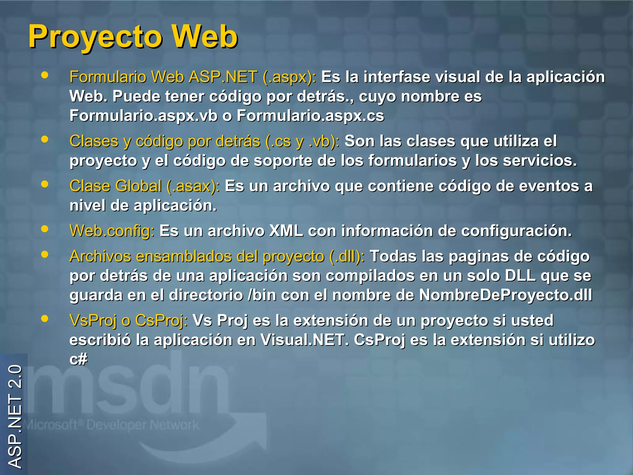 Proyecto Web
                 Formulario Web ASP.NET (.aspx): Es la interfase visual de la aplicación
                  Web. Puede tener código por detrás., cuyo nombre es
                  Formulario.aspx.vb o Formulario.aspx.cs
                 Clases y código por detrás (.cs y .vb): Son las clases que utiliza el
                  proyecto y el código de soporte de los formularios y los servicios.
                 Clase Global (.asax): Es un archivo que contiene código de eventos a
                  nivel de aplicación.
                 Web.config: Es un archivo XML con información de configuración.
                 Archivos ensamblados del proyecto (.dll): Todas las paginas de código
                  por detrás de una aplicación son compilados en un solo DLL que se
                  guarda en el directorio /bin con el nombre de NombreDeProyecto.dll
                 VsProj o CsProj: Vs Proj es la extensión de un proyecto si usted
                  escribió la aplicación en Visual.NET. CsProj es la extensión si utilizo
                  c#
ASP.NET 2.0
 