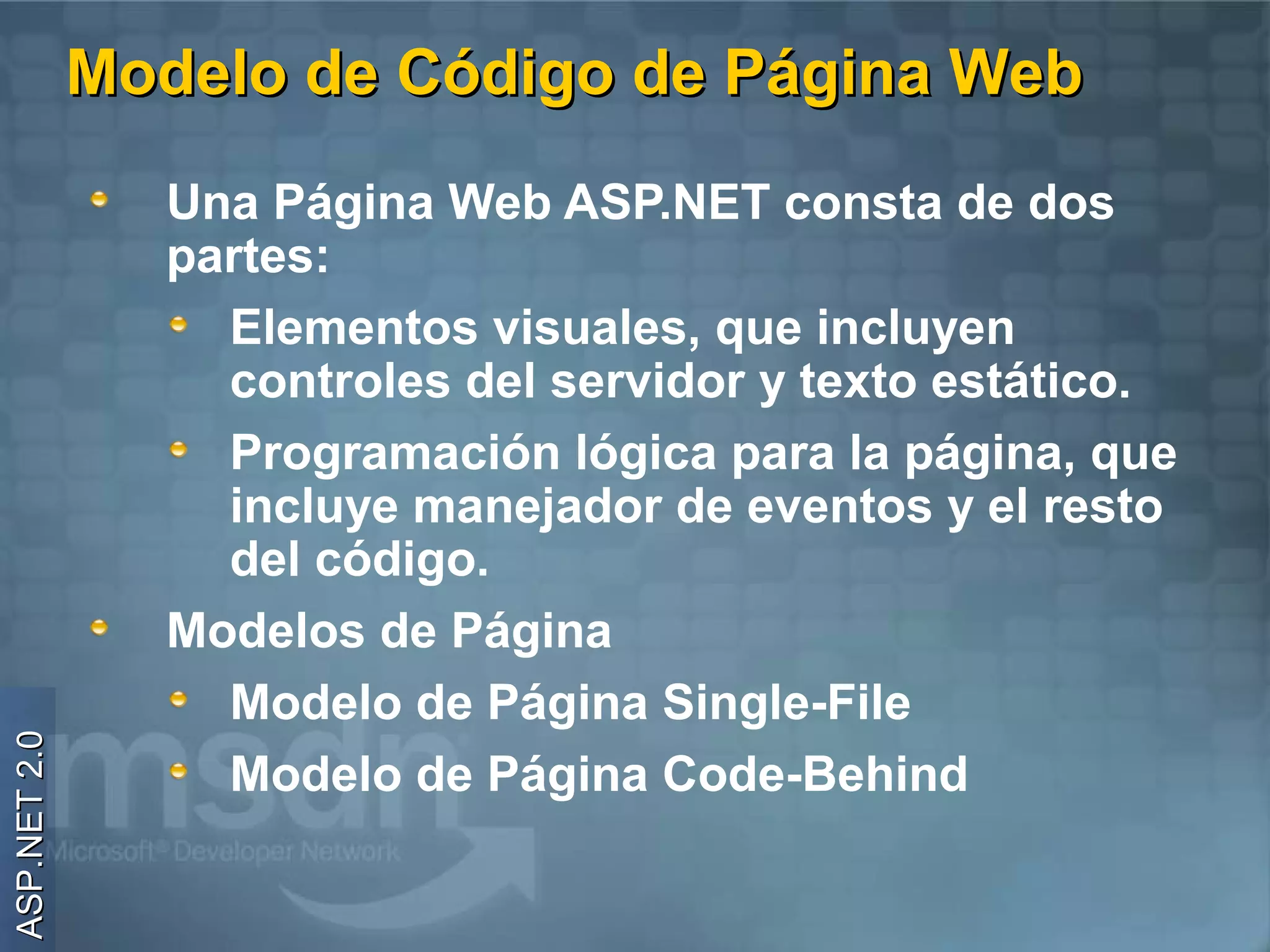 Modelo de Código de Página Web
                Una Página Web ASP.NET consta de dos
                partes:
                  Elementos visuales, que incluyen
                  controles del servidor y texto estático.
                  Programación lógica para la página, que
                  incluye manejador de eventos y el resto
                  del código.
                Modelos de Página
                  Modelo de Página Single-File
ASP.NET 2.0




                  Modelo de Página Code-Behind
 